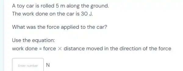 A toy car is rolled 5 m along the ground.
The work done on the car is 30 J.
What was the force applied to the car?
Use the equation:
work dinne=forcetimes distance moved in the direction of the force