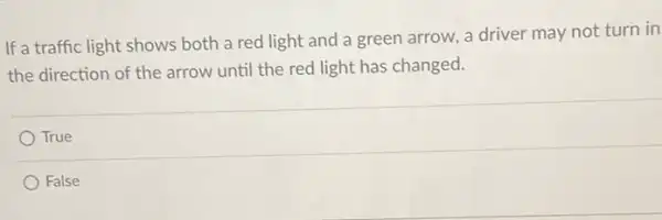 If a traffic light shows both a red light and a green arrow, a driver may not turn in
the direction of the arrow until the red light has changed.
True
False