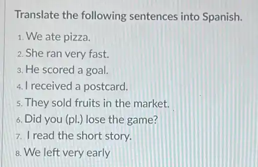 Translate the following sentences into Spanish.
1. We ate pizza.
2. She ran very fast.
3. He scored a goal.
4. I received a postcard.
5. They sold fruits in the market.
6. Did you (pl.) lose the game?
7. I read the short story.
8. We left very early