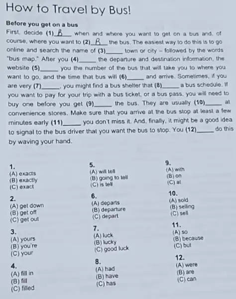 How to Travel by Bus!
Before you get on a bus
First, decide (1) B when and where you want to get on a bus and, of course, where you want to (2) B the bus. The easiest way to do this is to go online and search the name of (3) town or city - followed by the words "bus map." After you (4) the departure and destination information, the website (5) you the number of the bus that will take you to where you want to go, and the time that bus will (6) are very (7) you might find a bus shelter that (8) you want to pay for your trip with a bus ticket, or a bus schedule. If buy one before you get (9) the bus. They are usually (10) at convenience stores. Make sure that you arrive at the bus stop at least a few minutes early (11) you don't miss it. And, finally, it might be a good idea to signal to the bus driver that you want the bus to stop. You (12) do this by waving your hand.
1.
(A) exacts
(B) exactly
(C) exact
2.
(A) get down
(B) get off
(C) get out
3.
(A) yours
(B) you're
(C) your
4.
(A) fill in
5.
(A) will tell
(B) going to tell
(C) is tell
6.
(A) departs
(B) departure
(C) depart
7.
(A) luck
(B) lucky
(C) good luck
8.
(A) had
9.
(A) with
(B) on
(C) at
10.
(A) sold
(B) selling
(C) sell
11.
(A) so
(B) because
(C) but
12.
(A) were