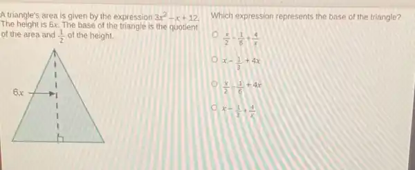 A triangle's area is given by the expression 3x^2-x+12
The height is 6x. The base of the triangle is the quotient
of the area and (1)/(2) of the height.
I
6x
Which expression represents the base of the triangle?
(x)/(2)-(1)/(6)+(4)/(x)
x-(1)/(3)+4x
(x)/(2)-(1)/(6)+4x
x-(1)/(3)+(4)/(x)