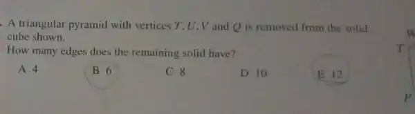 A triangular pyramid with vertices T. U V and Q is removed from the solid
cube shown.
How many edges does the remaining solid have?
A 4
B 6
C 8
D 10
E 12
