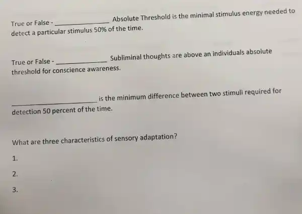 True or False - __
Absolute Threshold is the minimal stimulus energy needed to
detect a particular stimulus 50%  of the time.
True or False - __
Sublimina I thoughts are above an individuals absolute
threshold for conscience awareness.
__
is the minimum difference between two stimuli required for
detection 50 percent of the time.
What are three characteristics of sensory adaptation?
1.
2.
3.