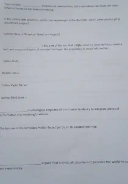 True or False __ Experiences, assumptions, and expectations can shape and color
views or reality via top down processing.
in the visible light spectrum, which color wavelength is the shortest? Which color wavelength is
considered longest?
Gamma Rays or Broadcast Bands are longest?
__ is the part of the eye that is light sensitive inner surface contains
rods and cones and layers of neurons that begin the processing of visual information.
Define Rods -
Define Cones -
Define Optic Nerve -
Define Blind Spot -
__ psychologists emphasized the human tendency to integrate pieces of
information into meaningful wholes.
The human brain computes motion based partly on its assumption that:
__
argued that individuals also learn to perceive the world throu
eir experiences.