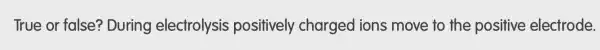 True or false?During electrolysis positively charged ions move to the positive electrode.