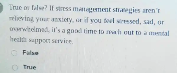 True or false?If stress management strategies aren't
relieving your anxiety, or if you feel stressed, sad .or
overwhelmed , it's a good time to reach out to a mental
health support service.
False
True