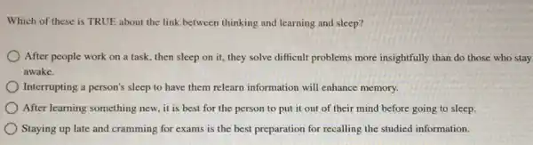 Which of these is TRUE about the link between thinking and learning and sleep?
After people work on a task, then sleep on it, they solve difficult problems more insightfully than do those who stay
awake.
Interrupting a person's sleep to have them relearn information will enhance memory.
After learning something new, it is best for the person to put it out of their mind before going to sleep.
Staying up late and cramming for exams is the best preparation for recalling the studied information.