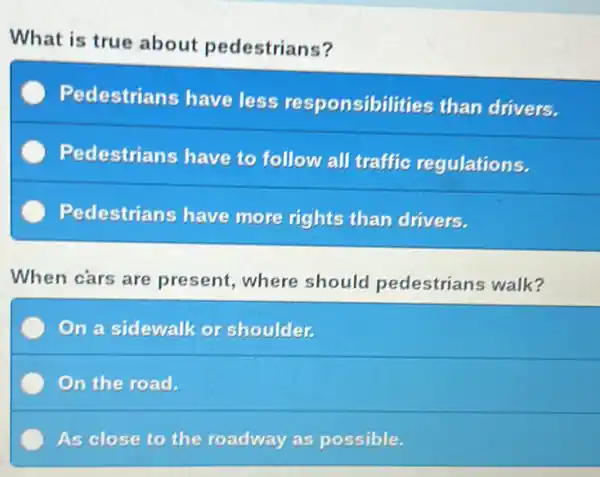 What is true about pedestrians?
Pedestrians have less responsibilities than drivers.
Pedestrians have to follow all traffic regulations.
Pedestrians have more rights than drivers.
When cars are present, where should pedestrians walk?
On a sidewalk or shoulder.
On the road.
As close to the roadway as possible.