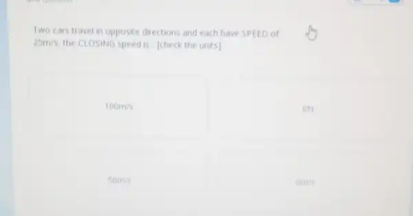 Two cars travel in opposite directions and each have SPEED of
25m/s the CLOSING speed is [check the units]
100m/s
ON
50m/s
0m/s