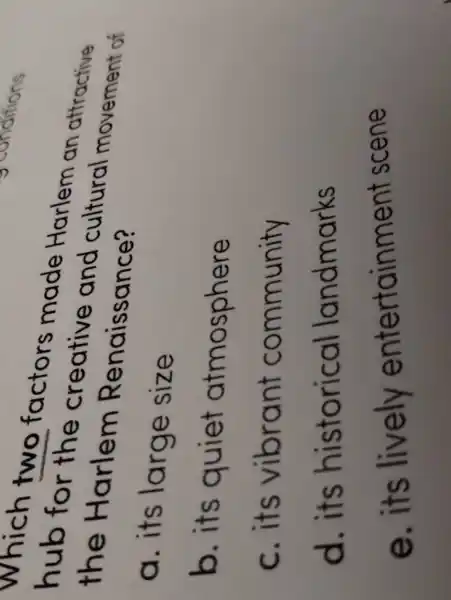which two factors made Harlem an attractive
hub for the creative and cultural movement of
the Harlem Renaissance?
a. its large size
b. its quiet atmosphere
c. its vibrant community
d. its historical landmarks
e. its lively entertainmen scene
