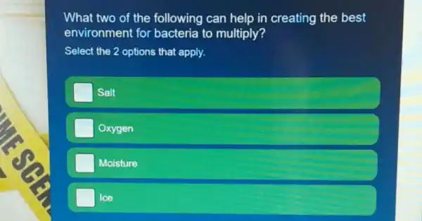 What two of the following can help in creating the best
environment for bacteria to multiply?
Select the 2 options that apply.
Salt
Oxygen
Moisture
Ice