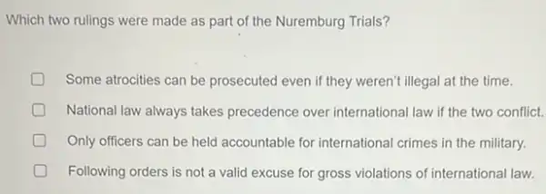 Which two rulings were made as part of the Nuremburg Trials?
Some atrocities can be prosecuted even if they weren't illegal at the time.
National law always takes precedence over international law if the two conflict.
D Only officers can be held accountable for international crimes in the military.
Following orders is not a valid excuse for gross violations of international law.