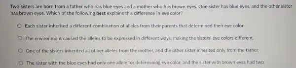 Two sisters are born from a father who has blue eyes and a mother who has brown eyes. One sister has blue eyes, and the other sister
has brown eyes.. Which of the following best explains this difference in eye color?
Each sister inherited a different combination of alleles from their parents that determined their eye color.
The environment caused the alleles to be expressed in different ways making the sisters eye colors different.
One of the sisters inherited all of her alleles from the mother, and the other sister inherited only from the father.
The sister witr the blue eyes had only one allele for determining eye color, and the sister with browr eyes had two.