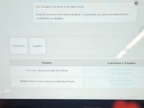 Two situations are given in the table below.
Drag the words to show which situation is modeled by an expression and which is modeled by an equation.
Expression
Equation
Situation
Expression or Equation
Four more glasses of water than Nicole
DATAG AND DROP
AN ITEM HERE
Matthew drank 4 more glasses of water than Nicole.
DRAG AND DROP
AN ITEM HERE