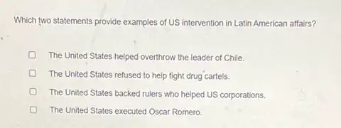 Which two statements provide examples of US intervention in Latin American affairs?
The United States helped overthrow the leader of Chile.
The United States refused to help fight drug cartels.
The United States backed rulers who helped US corporations.
The United States executed Oscar Romero.