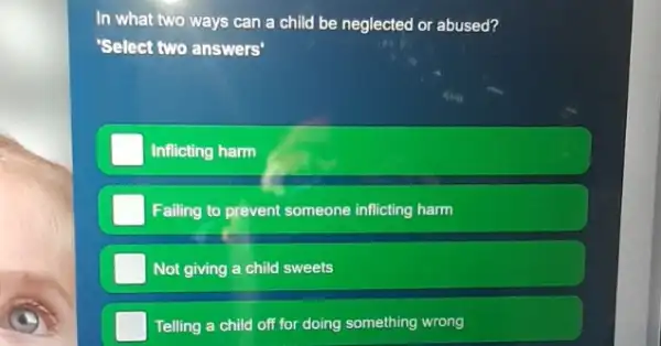 In what two ways can a child be neglected or abused?
"Select two answers"
Inflicting harm
Failing to prevent someone inflicting harm
Not giving a child sweets
Telling a child off for doing something wrong