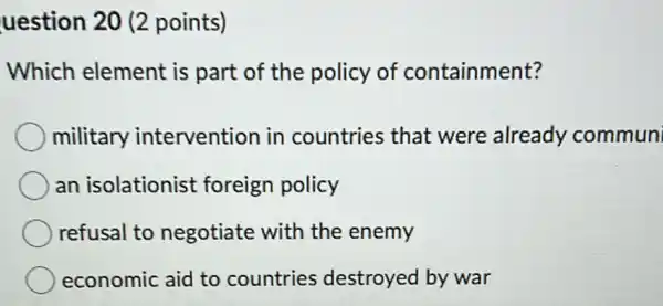 uestion 20 (2 points)
Which element is part of the policy of containment?
military intervention in countries that were already commun
an isolationist foreign policy
refusal to negotiate with the enemy
economic aid to countries destroyed by war