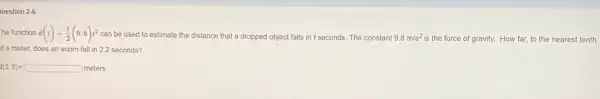 uestion 2-6
he function d(t)=(1)/(2)(9.8)t^2 can be used to estimate the distance that a dropped object falls in t seconds. The constant 9.8m/s^2
is the force of gravity. How far, to the nearest tenth
f a meter, does an acom fall in 22 seconds?
d(2.2)=square meters