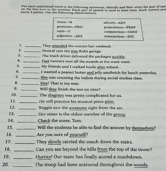 For each underlined word in the following sentences, identify and then write the part of spe on the line next to the number. Each part of speech is used at least once. Each correct ans earns 5 points. Use the following abbreviations:

 noun- mathrm(N) & adverb-ADV 
pronoun-PRO & preposition-PREP 
verb-V & conjunction-CONJ 
adjective-ADJ & interjection-INT 


1. They attended the concert last weekend.
2. Several cats ran into Rob's garage.
3. The truck driver delivered the packages quickly.
4. Fast runners won all the awards at the track meet.
5. My friends and I walked home after school.
6. I wanted a peanut butter and jelly sandwich for lunch yesterday.
7. She was counting the ballots during social studies class.
8. Hey! That is my seat.
9. Will they finish the test on time?
10. The diagram was pretty complicated for us.
11. J. He will practice his musical piece soon.
12. Reggie saw the awesome sight from the air.
13. Her sister is the oldest member of the group.
14. Check the score, Tom.
15. Will the students be able to find the answer by themselves?
16. Are you sure of yourself?
17. They slowly carried the couch down the stairs.
18. Can you see beyond the hills from the top of the tower?
19. I furray! Our team has finally scored a touchdown.
20. The troop had been scattered throughout the woods.