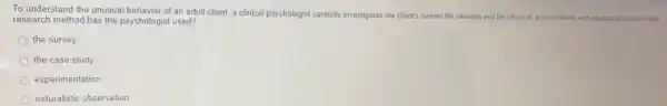 To understand the unusual behavior of an adult client, a clinical psychologist carefully investigates the client's current life situation and his physical, social-cultural, and educational history. Which
research method has the psychologist used?
the survey
the case study
experimentation
naturalistic observation