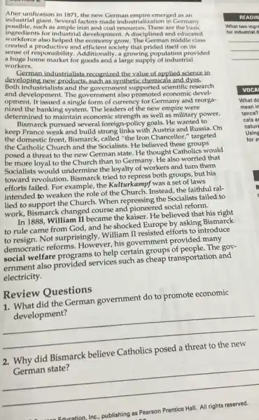 After unification in 1871, the new German empire emerged as an
industrial giant. Several factors made industrialization in Germany
possible,such as ample iron and coal resources. These are the basic
ingredients for industrial development. A disciplined and educated
workforce also helped the economy grow The German middle class
created a productive and efficient society that prided itself on its
sense of responsibility 1. Additionally, a growing population provided
a huge home market for goods and a large supply of industrial
workers.
German industrialists recognized the value of applied science in
developing new products,such as synthetic chemicals and dyes.
Both industrialists and the government supported scientific research
and development. The government also promoted economic devel-
opment. It issued a single form of currency for Germany and reorga-
nized the banking system The leaders of the new empire were
determined to maintain economic strength as well as military power.
Bismarck pursued several foreign-policy goals. He wanted to
keep France weak and build strong links with Austria and Russia. On
the domestic front,Bismarck, called "the Iron Chancellor," targeted
the Catholic Church and the Socialists. He believed these groups
posed a threat to the new German state.He thought Catholics would
be more loyal to the Church than to Germany. He also worried that
Socialists would undermine the loyalty of workers and turn them
toward revolution Bismarck tried to repress both groups, but his
efforts failed. For example the Kulturkampf was a set of laws
intended to weaken the role of the Church.Instead, the faithful ral-
lied to support the Church. When repressing the Socialists failed to
work, Bismarck changed course and pioneered social reform.
In 1888, William II became the kaiser. He believed that his right
to rule came from God, and he shocked Europe by asking Bismarck
to resign. Not surprisingly, William II resisted efforts to introduce
democratic reforms However, his government provided many
social welfare programs to help certain groups of people. The gov-
ernment also provided services such as cheap transportation and
electricity.
Review Questions
did the German government do to promote economic
development?
__
did Bismarck believe
German state?
__
READIN
What two ingre
for industrial d
VOCA
What do
mean in
tence?
cals a
nature
Using
for s
Prentice