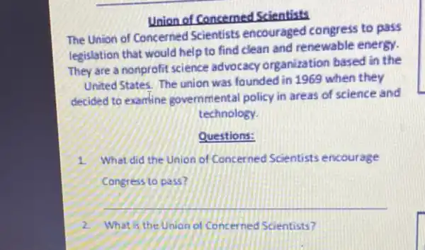 Union of Concerned Scientists
The Union of Concerned Scientists encouraged congress to pass
legislation that would help to find clean and renewable energy.
They are a nonprofit science advocacy organization based in the
United States. The union was founded in 1969 when they
decided to examine governmental policy in areas of science and
technology.
Questions:
1 What did the Union of Concerned Scientists encourage
Congress to pass?
__
2 What is the Union d) Concerned Scientists?