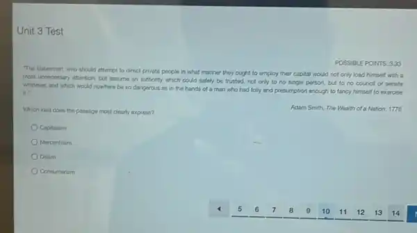Unit 3 Test
"The statesman, who should attempt to direct private people in what manner they ought to employ their capital would not only load himself with a
most unnecessary attention, but assume an authority which could safely be trusted.not only to no single person, but to no council or senate
whatever, and which would nowhere be so dangerous as in the hands of a man who had folly and presumption enough to fancy himself to exercise
it.
POSSIBLE POINTS: 3.33
Which idea does the passage most clearly express?
Adam Smith, The Wealth of a Nation, 1776
Capitalism
Mercantilism
Deism
Consumerism