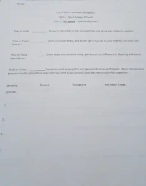 Unit 4 Test -Sensation Perception
Part 1-Short Answer (72 pts)
Part 2-In Canvas-open book/Unit
True or False __ Sensory interaction is the principal that one sense can influence another
True or False. __ Smell enhances taste, and touch can influence it.also hearing and vision can
interact.
True or False __ Smell does not enhance taste, and touch can influence it. Hearing and vision
can interact.
True or False. __ Sensation and perception are two points on a continuum Brain circuits that
process bodily sensations may interact with brain circuits that are responsible for cognition.
Sensory
Source
Receptors
Key Brain Areas
System
1.
2.