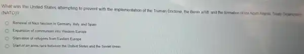 What was the United States attempting to prevent with the implementati on of the Truman Doctrine the Berlin airlift, and the formatio of the North Atlantic Treaty Organization
(NATO)?
) Renewal of Nazi fascism in Germany Italy, and Spain
Expansion of communism ir to Western Europe
Starvation of refugees from Eastern Europe
Start of an arms race between the United Sta es and the Soviet Union