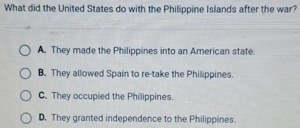 What did the United States do with the Philippine Islands after the war?
A. They made the Philippines into an American state.
B. They allowed Spain to re-take the Philippines.
C. They occupied the Philippines.
D. They granted independence to the Philippines.