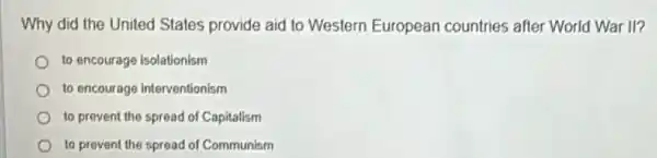 Why did the United States provide aid to Western European countries after World War ll?
to encourage isolationism
to encourage interventionism
to prevent the spread of Capitalism
to prevent the spread of Communism