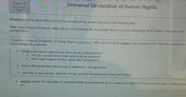 Universal Declaration of Human Rights
Directions: Using information from the documents above, please respond to the following task.
Task: Read the prompt below. Using the sources provided, the documents above and your knowledge of US history - respond to the
prompt below:
Read the Universal Declaration of Human Rights, linked here When you are done explain your answers to the following questions in
three paragraph response:
1. Which three human rights do you think are the most important?
a. Why do you find these three rights to be so important?
b. What might happen if these rights aren't protected?
2. Why is this declaration, with no way of enforcing it, still significant?
3. How fully, in your opinion, does the US live up to the standards set in the UDHR today?
explain means "to make plain or understandable; to give reasons for or causes of; to show the logical development or relationships
of