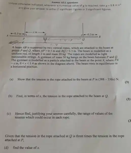 Unless otherwise indicated, whenever a numerical value of gis required, take
Answer ALL questions.
g=9.8ms^-2
and give your answer to either 2 significant figures or 3 significant figures.
A beam AB is supported by two vertical ropes, which are attached to the beam at
points P and Q,where AP=0.3 m and BQ=0.3m The beam is modelled as a
uniform rod, of length 2 m and mass 20 kg. The ropes are modelled as light
inextensible strings. A gymnast of mass 50 kg hangs on the beam between P and Q.
The gymnast is modelled as a particle attached to the beam at the point X, where PX
=xm,0lt xlt 1.4 as shown in the diagram above. The beam rests in equilibrium in
a horizontal position.
(a) Show that the tension in the rope attached to the beam at P is (588-350x)N
(3)
(b) Find, in terms of x, the tension in the rope attached to the beam at Q.
(c) Hence find,justifying your answer carefully, the range of values of the
tension which could occur in each rope.
Given that the tension in the rope attached at Q is three times the tension in the rope
(d) find the value of x.
(3)