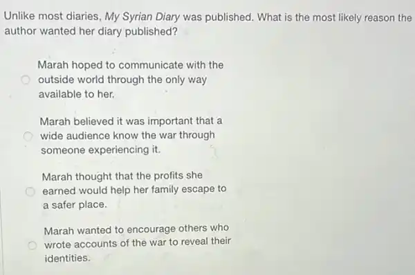 Unlike most diaries, My Syrian Diary was published.What is the most likely reason the
author wanted her diary published?
Marah hoped to communicate with the
outside world through the only way
available to her.
Marah believed it was important that a
wide audience know the war through
someone experiencing it.
Marah thought that the profits she
earned would help her family escape to
a safer place.
Marah wanted to encourage others who
wrote accounts of the war to reveal their
identities.