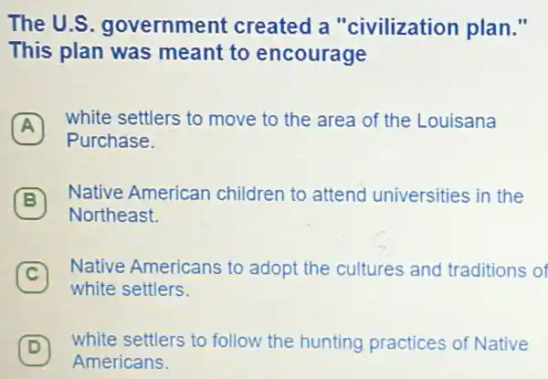 The U.S government created a "civilization plan."
This plan was meant to encourage
A
white settlers to move to the area of the Louisana
A
Purchase.
B
Native American children to attend universities in the
B
Northeast.
C
Native Americans to adopt the cultures and traditions of
c
white settlers.
(D)
white settlers to follow the hunting practices of Native
D
Americans.