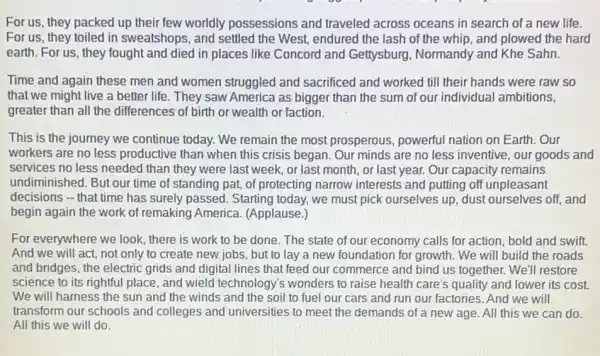 For us, they packed up their few worldly possessions and traveled across oceans in search of a new life.
For us, they toiled in sweatshops, and settled the West, endured the lash of the whip and plowed the hard
earth. For us, they fought and died in places like Concord and Gettysburg, Normandy and Khe Sahn.
Time and again these men and women struggled and sacrificed and worked till their hands were raw so
that we might live a better life. They saw America as bigger than the sum of our individual ambitions,
greater than all the differences of birth or wealth or faction.
This is the journey we continue today. We remain the most prosperous powerful nation on Earth.Our
workers are no less productive than when this crisis began. Our minds are no less inventive our goods and
services no less needed than they were last week, or last month , or last year. Our capacity remains
undiminished. But our time of standing pat, of protecting narrow interests and putting off unpleasant
decisions - that time has surely passed. Starting today, we must pick ourselves up, dust ourselves off, and
begin again the work of remaking America.(Applause.)
For everywhere we look there is work to be done. The state of our economy calls for action, bold and swift.
And we will act,not only to create new jobs, but to lay a new foundation for growth. We will build the roads
and bridges, the electric grids and digital lines that feed our commerce and bind us together.We'll restore
science to its rightful place, and wield technology's wonders to raise health care's quality and lower its cost.
We will harness the sun and the winds and the soil to fuel our cars and run our factories. And we will
transform our schools and colleges and universities to meet the demands of a new age. All this we can do.
All this we will do.