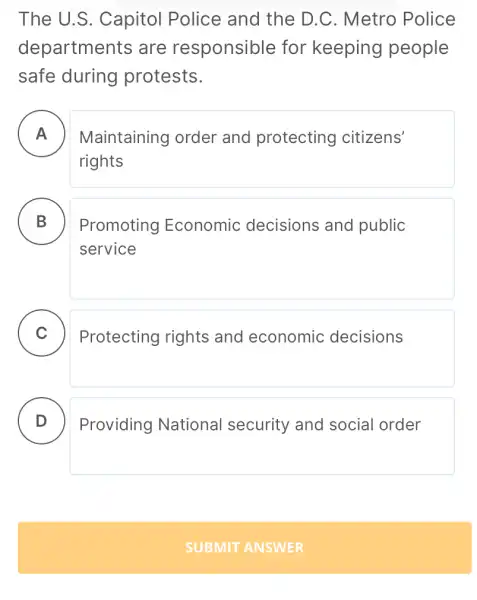 The U.S.Capitol Police and the D.C.Metro Police
departments ; are responsible for keeping people
safe during protests.
A Maintaining order and protecting citizens' .
rights
B Promoting Economic decisions and public
service
C )
Protecting rights and economic decisions
D
Providing National security and social order