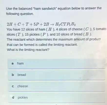 Use the balanced "ham sandwich" equation below to answer the
following question.
2H+C+T+5P+2Barrow H_(2)CTP_(5)B_(2)
You have 12 slices of ham ( H ), 4 slices of cheese (C) 5 tomato
sices (T) 15 pickles (P) , and 10 slices of bread (B).
The reactant which determines the maximum amount of product
that can be formed is called the limiting reactant.
What is the limiting reactant?
a ham
b bread
c cheese
d pickles