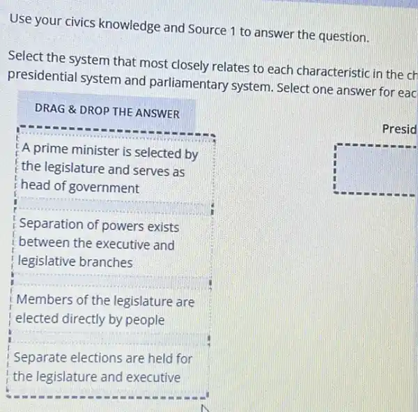 Use your civics knowledge and Source 1 to answer the question.
Select the system that most closely relates to each characteristic in the ch
presidential system and parliamentary system Select one answer for eac
DRAG &DROP THE ANSWER
A prime minister is selected by
the legislature and serves as
head of government
Separation of powers exists
between the executive and
legislative branches
__
Members of the legislature are
elected directly by people
square 
__
Separate elections are held for
Presid
square