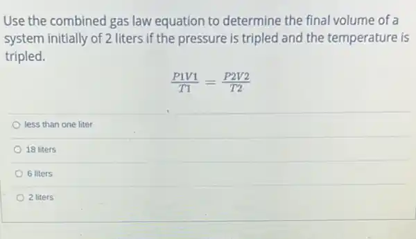 Use the combined gas law equation to determine the final volume of a
system initially of 2 liters if the pressure is tripled and the temperature is
tripled.
(P1V1)/(T1)=(P2V2)/(T2)
less than one liter
18 liters
6 liters
2 liters