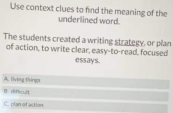 Use context clues to find the meaning of the
underlined word.
The students created a writing strategy, or plan
of action, to write clear ,easy-to-read focused
essays.
A. living things
B. difficult
C. plan of action