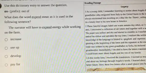 Use this dictionary entry to answer the question.
ex-(prefix): out of
What does the word expend mean as it is used in the
following sentence?
The narrator will have to expend energy while working
on the farm.
increase
use up
develop
pay for
Reading Passage
Legacy
1 As a young child, I remember listening to stories about Angelo F
grandfather who emigrated from Italy to the United States in the e
always envisioned him traveling on a ship like the Titonic, sailing
in a luxury liner to his new home in America.
2 Those fanciful images faded one warm autumn day when, as I
attic, I uncovered a collection of old letters tied together with a w
The paper was yellow and dry and started to crumble as I touche
untied the ribbon and unfolded the top letter I realized the writin
knowledge of the language is limited to spaghetti and espresso
greeting at the beginning of the letter and the signature at the en
letter was written by my great-grandfather to Sofla, his beloved
grandmother. Immediately, I decided to have the letters translate
I could learn more about Angelo and the rest of my family.
3 A few weeks later, I received the translations. I learned so mu
and about my heritage through Angelo's words. I learned about
better future. Here, these few letters offer a small glance into hi