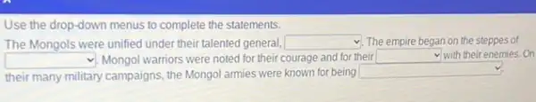 Use the drop-down menus to complete the statements.
The Mongols were unified under their talented general, square  The empire began on the steppes of
square  v. Mongol warriors were noted for their courage and for their square  with their enemies. On
their many military campaigns.the Mongol armies were known for being
square