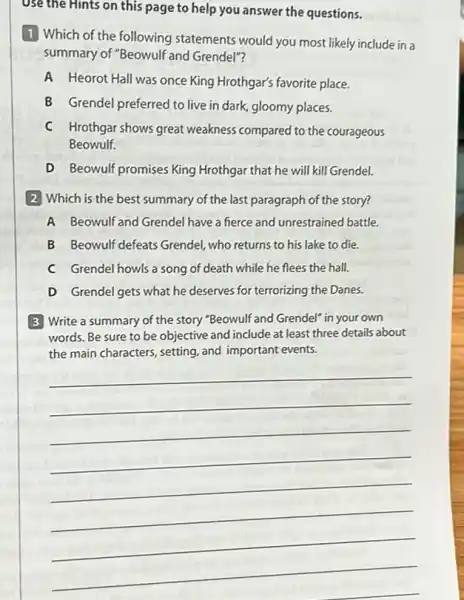 Use the Hints on this page to help you answer the questions.
1 Which of the following statements would you most likely include in a
summary of "Beowulf and Grendel"?
A Heorot Hall was once King Hrothgar's favorite place.
B Grendel preferred to live in dark, gloomy places.
C Hrothgar shows great weakness compared to the courageous
Beowulf.
D Beowulf promises King Hrothgar that he will kill Grendel.
2 Which is the best summary of the last paragraph of the story?
A Beowulf and Grendel have a fierce and unrestrained battle.
B Beowulf defeats Grendel who returns to his lake to die.
C Grendel howls a song of death while he flees the hall.
D Grendel gets what he deserves for terrorizing the Danes.
3 Write a summary of the story "Beowulf 'and Grendel" in your own
words. Be sure to be objective and include at least three details about
the main characters, setting and important events.
__