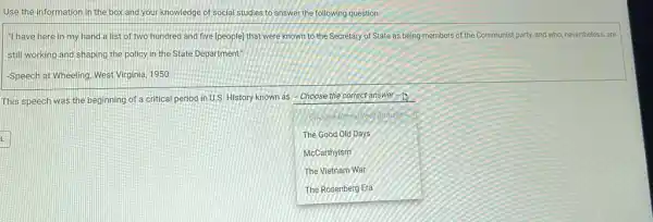 Use the information in the box and your knowledge of social studies to answer the following question.
"I have here in my hand a list of two hundred and five (people) that were known to the Secretary of State as being members of the Communist party, and who, nevertheless are
still working and shaping the policy in the State Department!
Speech at Wheeling, West Virginia, 1950
This speech was the beginning of a critical period in U.S. History known as - Choose the correct answer zh
square 
tanswe
The Good Old Days
McCarthyism
The Vietnam War