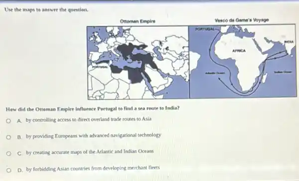 Use the maps to answer the question.
How did the Ottoman Empire influence Portugal to find a sea route to India?
A. by controlling access to direct overland trade routes to Asia
B. by providing Europeans with advanced navigational technology
C. by creating accurate maps of the Atlantic and Indian Oceans
D. by forbidding Asian countries from developing merchant fleets