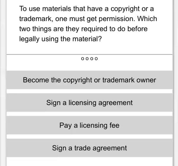 To use materials that have a copyright or a
trademark, one must get permission . Which
two things are they required to do before
legally using the material?
0 0 0 0
Become the copyright or trademark : owner
Sign a licensing agreement
Pay a licensing fee
Sign a trade agreement