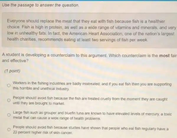 Use the passage to answer the question.
Everyone should replace the meat that they eat with fish because fish is a healthier
choice. Fish is high in protein, as well as a wide range of vitamins and minerals and very
low in unhealthy fats In fact, the American Heart Association, one of the nation's largest
health charities , recommends eating at least two servings of fish per week.
A student is developing a counterclaim to this argument. Which counterclaim is the most fair
and effective?
(1 point)
Workers in the fishing industries are badly mistreated and if you eat fish then you are supporting
this horrible and unethical industry.
People should avoid fish because the fish are treated cruelly from the moment they are caught
until they are brought to market.
Large fish such as grouper and bluefin tuna are known to have elevated levels of mercury.a toxic
metal that can cause a wide range of health problems.
People should avoid fish because studies have shown that people who eat fish regularly have a
22 percent higher risk of skin cancer.
