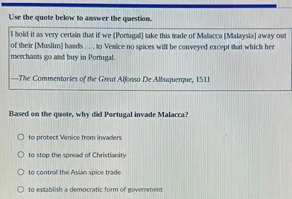 Use the quote below to answer the question.
I hold it as very certain that if we [Portugal] take this trade of Malacca [Malaysia] away out
lof their [Muslim] hands __ to Venice no spices will be conveyed except that which her
merchants go and buy in Portugal.
The Commentaries of the Great Alfonso De Albuquerque 1511
Based on the quote , why did Portugal invade Malacca?
to protect Venice from invaders
to stop the spread of Christianity
to control the Asian spice trade
to establish a democratic form of government