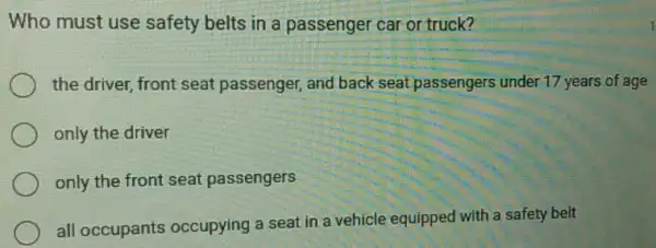 Who must use safety belts in a passenger car or truck?
the driver, front seat passenger, and back seat passengers under 17 years of age
only the driver
only the front seat passengers
all occupants occupying a seat in a vehicle equipped with a safety belt